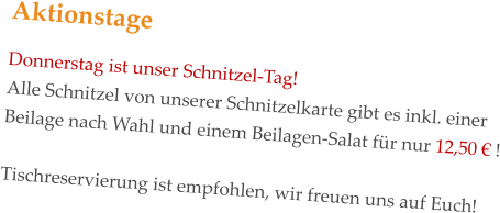 Aktionstage Donnerstag ist unser Schnitzel-Tag! Alle Schnitzel von unserer Schnitzelkarte gibt es inkl. einer Beilage nach Wahl und einem Beilagen-Salat für nur 12,50 € !   Tischreservierung ist empfohlen, wir freuen uns auf Euch!