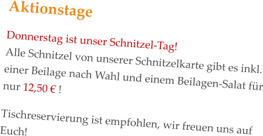 Aktionstage Donnerstag ist unser Schnitzel-Tag! Alle Schnitzel von unserer Schnitzelkarte gibt es inkl. einer Beilage nach Wahl und einem Beilagen-Salat für nur 12,50 € !   Tischreservierung ist empfohlen, wir freuen uns auf Euch!